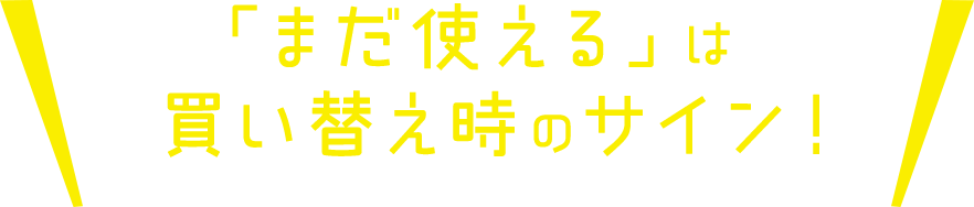 「まだ使える」は買い替え時のサイン！