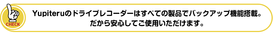 Yupiteruのドライブレコーダーはすべての製品でバックアップ機能搭載。だから安心してご使用いただけます。